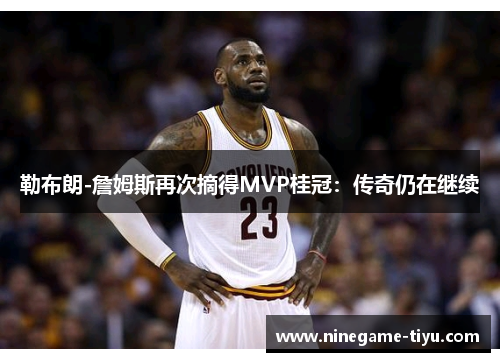 勒布朗-詹姆斯再次摘得MVP桂冠：传奇仍在继续
