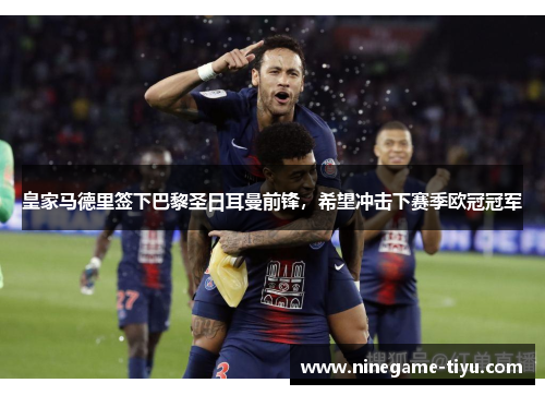 皇家马德里签下巴黎圣日耳曼前锋，希望冲击下赛季欧冠冠军