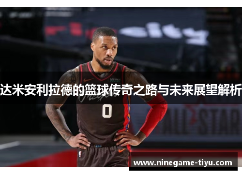 达米安利拉德的篮球传奇之路与未来展望解析