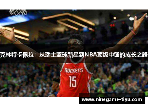 克林特卡佩拉:从瑞士篮球新星到NBA顶级中锋的成长之路 克林特卡佩拉:从瑞士篮球新星到NBA顶级中锋的成长之路