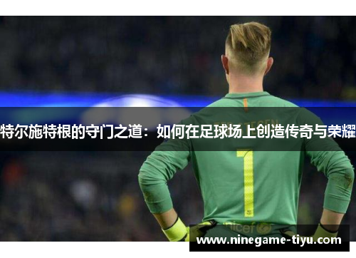 特尔施特根的守门之道:如何在足球场上创造传奇与荣耀 特尔施特根的守门之道:如何在足球场上创造传奇与荣耀