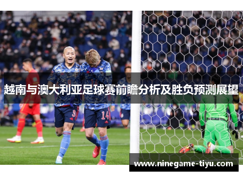 越南与澳大利亚足球赛前瞻分析及胜负预测展望 越南与澳大利亚足球赛前瞻分析及胜负预测展望