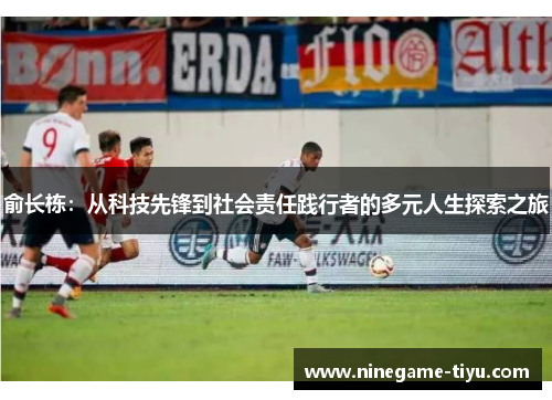 俞长栋:从科技先锋到社会责任践行者的多元人生探索之旅 俞长栋:从科技先锋到社会责任践行者的多元人生探索之旅